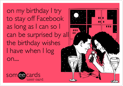 on my birthday I try
to stay off Facebook
as long as I can so I
can be surprised by all
the birthday wishes
I have when I log
on....