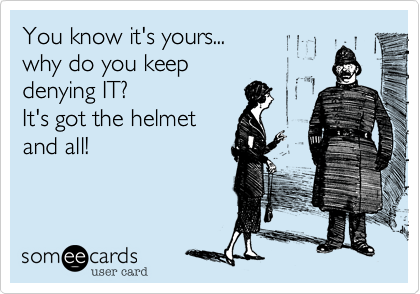 You know it's yours... 
why do you keep 
denying IT?
It's got the helmet
and all!