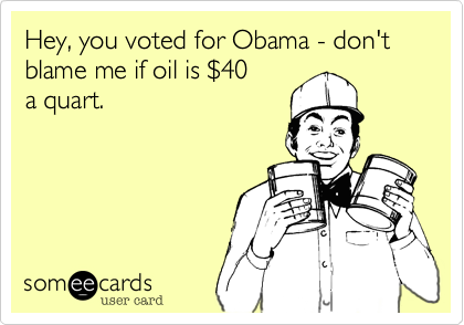 Hey, you voted for Obama - don't
blame me if oil is $40 
a quart.