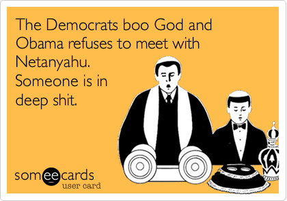 The Democrats boo God and Obama refuses to meet with
Netanyahu.  
Someone is in
deep shit.