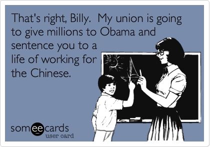 That's right, Billy.  My union is going to give millions to Obama and
sentence you to a
life of working for
the Chinese. 
