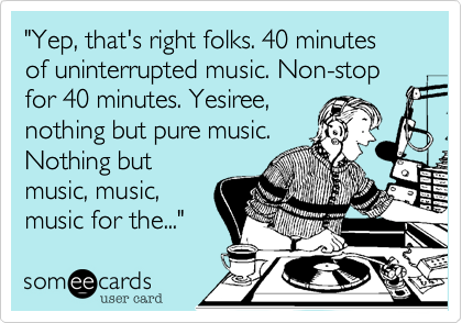 "Yep, that's right folks. 40 minutes of uninterrupted music. Non-stop for 40 minutes. Yesiree,
nothing but pure music.
Nothing but
music, music,
music for the..."