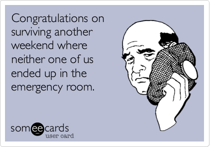 Congratulations on
surviving another
weekend where
neither one of us
ended up in the
emergency room. 