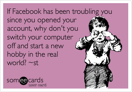 If Facebook has been troubling you since you opened your
account, why don't you
switch your computer
off and start a new
hobby in the real
world? ~st 