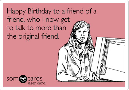 Happy Birthday to a friend of a friend, who I now get
to talk to more than
the original friend.