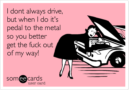 I dont always drive,
but when I do it's 
pedal to the metal
so you better
get the fuck out
of my way!
