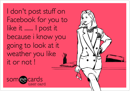 I don't post stuff on
Facebook for you to
like it ....... I post it
because i know you
going to look at it 
weather you like
it or not !