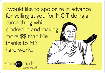 I would like to apologize in advance for yelling at you for NOT doing a damn thing while
clocked in and making
more $$ than Me
thanks to MY
hard work...