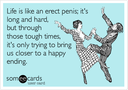 Life is like an erect penis; it's
long and hard,
but through
those tough times,
it's only trying to bring
us closer to a happy
ending.