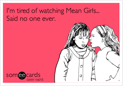 I'm tired of watching Mean Girls... Said no one ever.