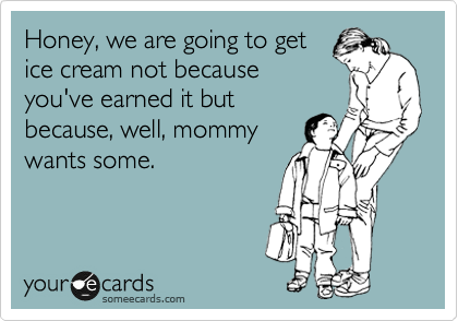 Honey, we are going to get
ice cream not because
you've earned it but
because, well, mommy
wants some. 