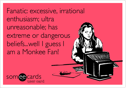 Fanatic: excessive, irrational enthusiasm; ultra
unreasonable; has
extreme or dangerous
beliefs...well I guess I
am a Monkee Fan! 