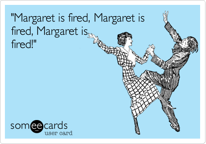 "Margaret is fired, Margaret is
fired, Margaret is
fired!"