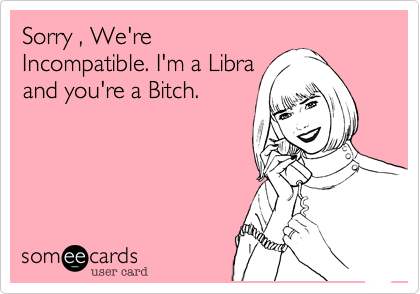 Sorry , We'reIncompatible. I'm a Libraand you're a Bitch.