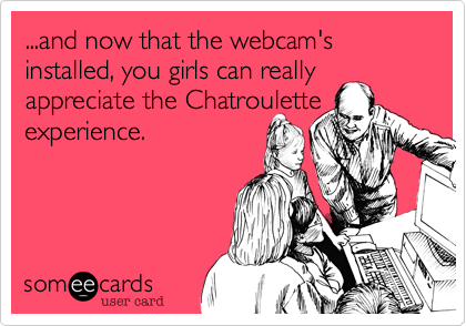 ...and now that the webcam's installed, you girls can really
appreciate the Chatroulette
experience.