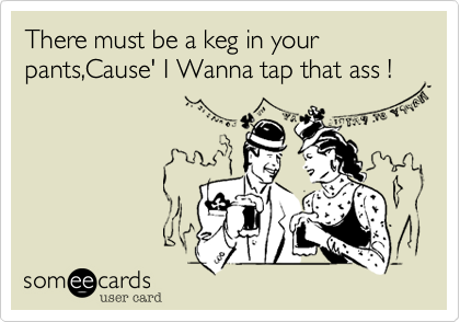 There must be a keg in your pants,Cause' I Wanna tap that ass !