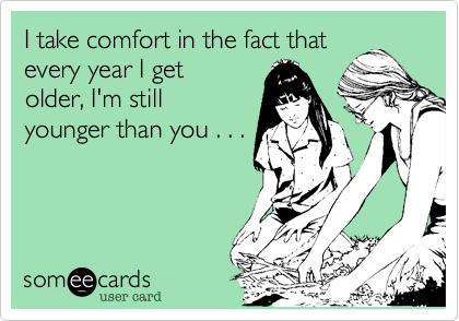 I take comfort in the fact that
every year I get
older, I'm still
younger than you . . .