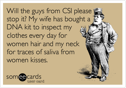 Will the guys from CSI pleasestop it? My wife has bought aDNA kit to inspect myclothes every day forwomen hair and my neckfor traces of saliva fromwomen kisses.