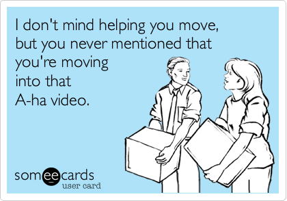 I don't mind helping you move,but you never mentioned thatyou're movinginto that A-ha video.