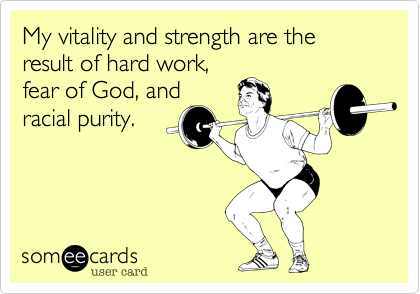 My vitality and strength are the result of hard work,
fear of God, and
racial purity.