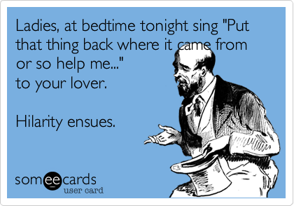 Ladies, at bedtime tonight sing "Put that thing back where it came from or so help me..." to your lover.Hilarity ensues.