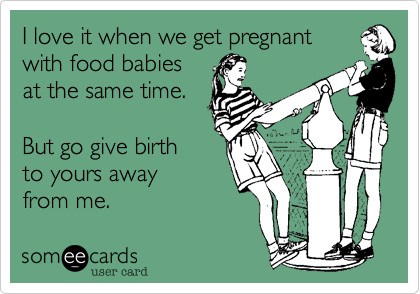 I love it when we get pregnant
with food babies
at the same time. 

But go give birth
to yours away
from me.