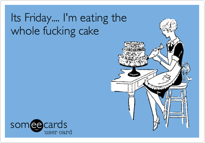 Its Friday.... I'm eating the
whole fucking cake