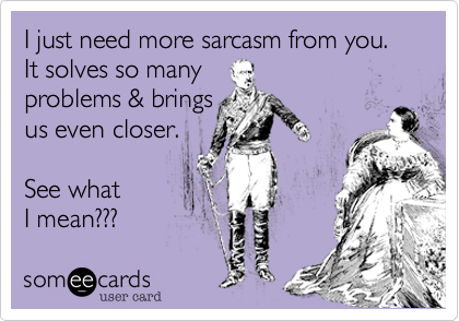 I just need more sarcasm from you.  It solves so manyproblems & brings us even closer.See what I mean???