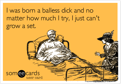 I was born a balless dick and no matter how much I try, I just can't grow a set.