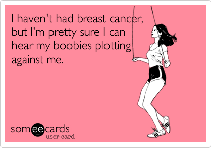 I haven't had breast cancer,
but I'm pretty sure I can 
hear my boobies plotting
against me.