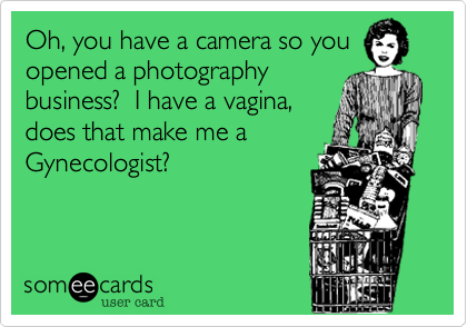 Oh, you have a camera so youopened a photographybusiness?  I have a vagina,does that make me aGynecologist?