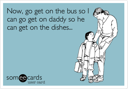 Now, go get on the bus so I
can go get on daddy so he
can get on the dishes...