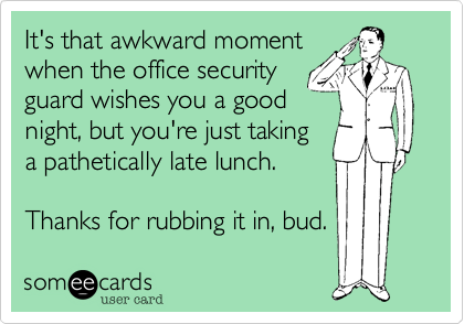 It's that awkward moment
when the office security
guard wishes you a good
night, but you're just taking
a pathetically late lunch.

Thanks for rubbing it in, bud.