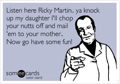 Listen here Ricky Martin.. ya knock up my daughter I'll chop
your nutts off and mail
'em to your mother..
Now go have some fun!