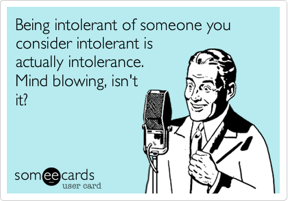 Being intolerant of someone you consider intolerant is
actually intolerance. 
Mind blowing, isn't
it?