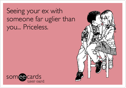 Seeing your ex with someone far uglier thanyou... Priceless.