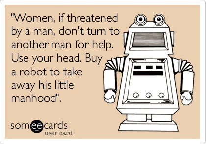 "Women, if threatened
by a man, don't turn to
another man for help.
Use your head. Buy
a robot to take
away his little
manhood".