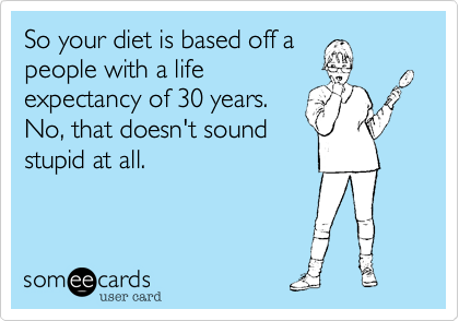 So your diet is based off a
people with a life
expectancy of 30 years. 
No, that doesn't sound
stupid at all.