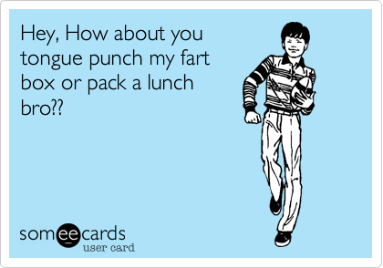 Hey, How about youtongue punch my fartbox or pack a lunchbro?? 