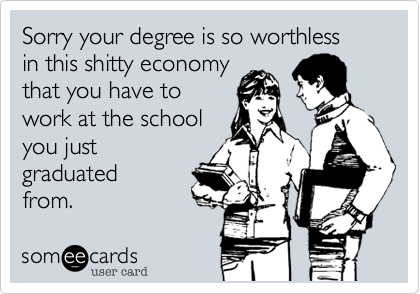 Sorry your degree is so worthless
in this shitty economy
that you have to
work at the school
you just
graduated
from. 