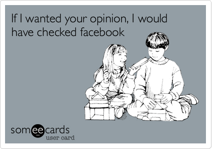 If I wanted your opinion, I would have checked facebook