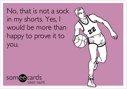 No, that is not a sock
in my shorts. Yes, I
would be more than
happy to prove it to
you.