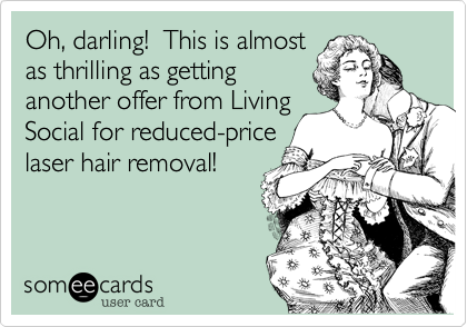 Oh, darling!  This is almost
as thrilling as getting
another offer from Living
Social for reduced-price
laser hair removal!