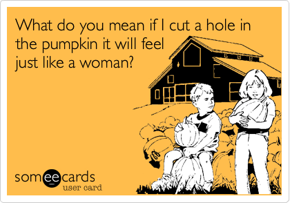 What do you mean if I cut a hole in the pumpkin it will feeljust like a woman?