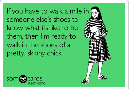 If you have to walk a mile insomeone else's shoes toknow what its like to bethem, then I'm ready towalk in the shoes of apretty, skinny chick