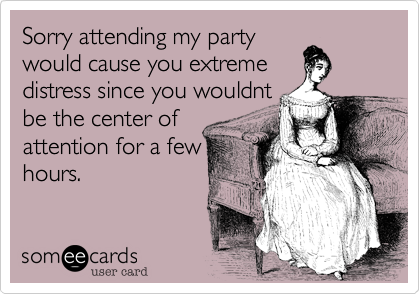 Sorry attending my party
would cause you extreme
distress since you wouldnt
be the center of
attention for a few
hours.