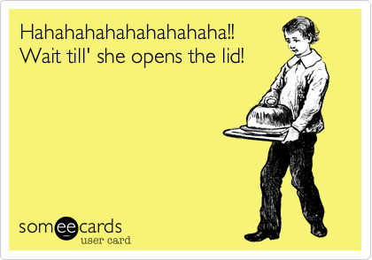 Hahahahahahahahahaha!!Wait till' she opens the lid!