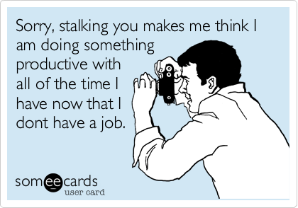 Sorry, stalking you makes me think I am doing something
productive with
all of the time I
have now that I
dont have a job.