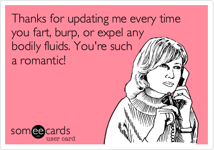 Thanks for updating me every time you fart, burp, or expel anybodily fluids. You're sucha romantic!