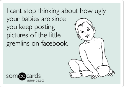 I cant stop thinking about how ugly your babies are since
you keep posting
pictures of the little
gremlins on facebook.